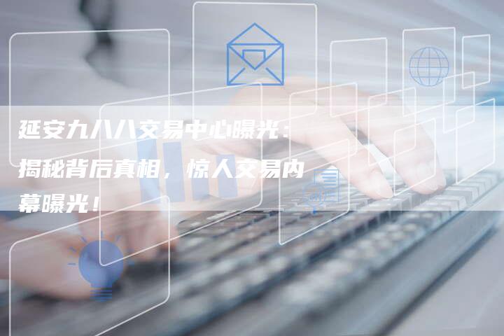 延安九八八交易中心曝光：揭秘背后真相，惊人交易内幕曝光！