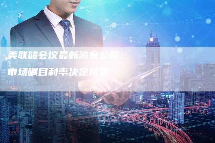 美联储会议最新消息公布：市场瞩目利率决定结果