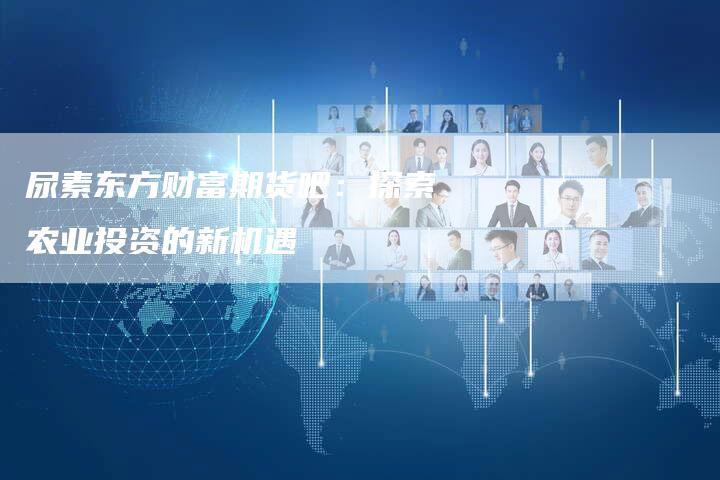 尿素东方财富期货吧：探索农业投资的新机遇