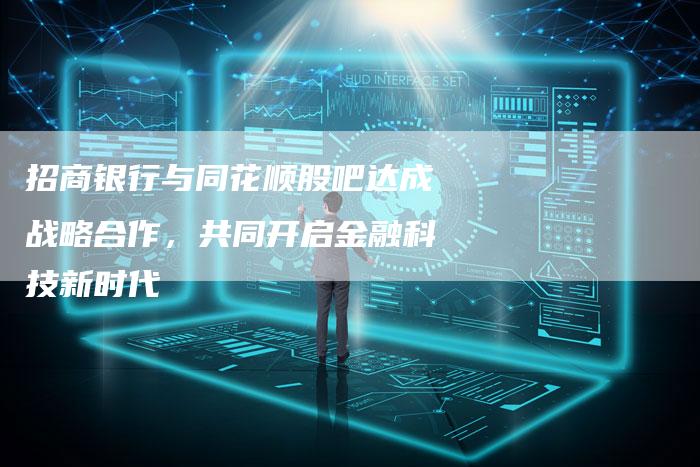 招商银行与同花顺股吧达成战略合作，共同开启金融科技新时代