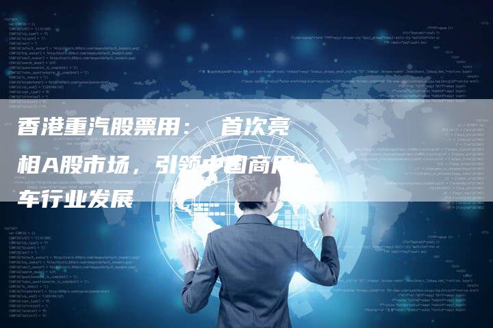 香港重汽股票用： 首次亮相A股市场，引领中国商用车行业发展