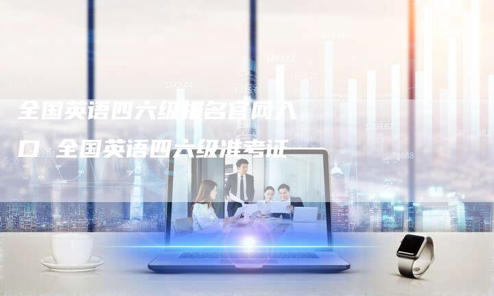 全国英语四六级报名官网入口 全国英语四六级准考证