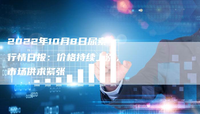 2022年10月8日尿素行情日报：价格持续上涨，市场供求紧张
