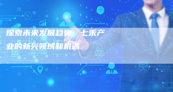探索未来发展趋势：七禾产业的新兴领域和机遇