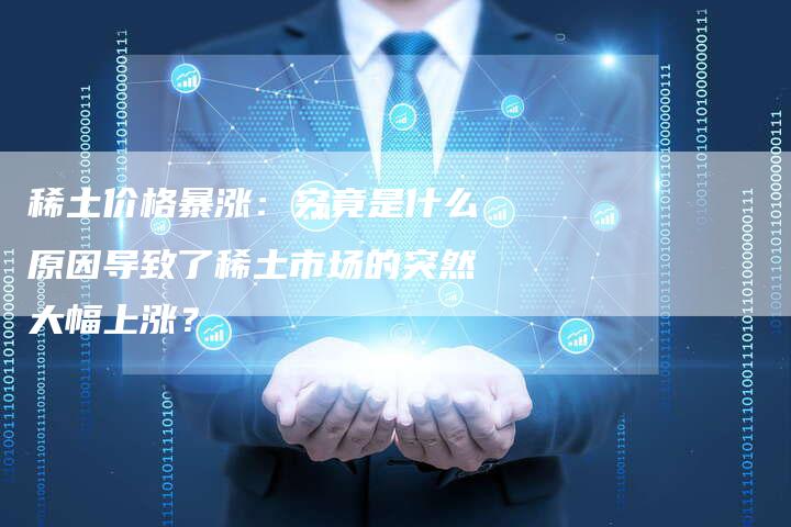 稀土价格暴涨：究竟是什么原因导致了稀土市场的突然大幅上涨？