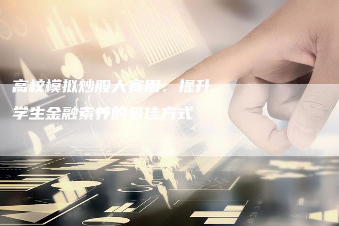 高校模拟炒股大赛用：提升学生金融素养的最佳方式