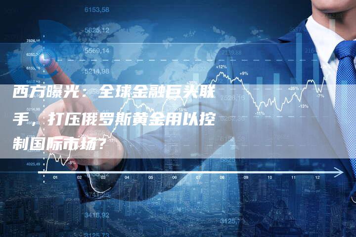 西方曝光：全球金融巨头联手，打压俄罗斯黄金用以控制国际市场？