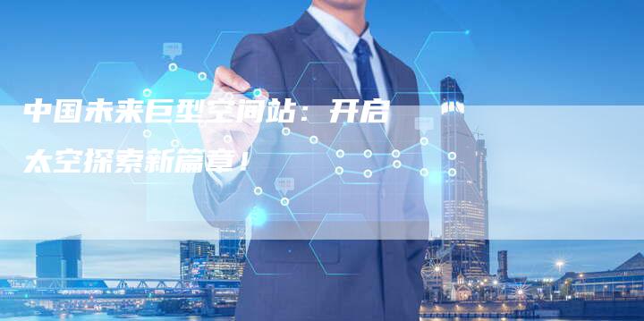中国未来巨型空间站：开启太空探索新篇章！