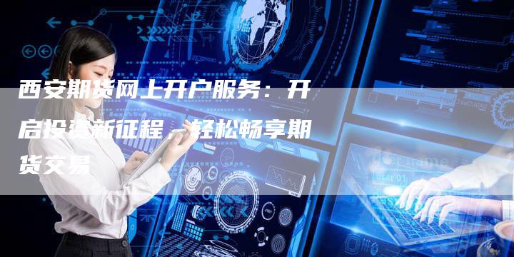 西安期货网上开户服务：开启投资新征程，轻松畅享期货交易