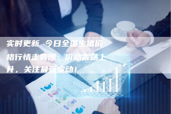 实时更新 今日全国生猪价格行情走势图：价格震荡上升，关注最新变动！