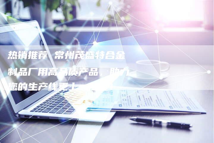 热销推荐 常州茂盛特合金制品厂用高品质产品，助力您的生产线更上一层楼！
