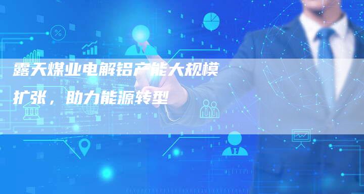 露天煤业电解铝产能大规模扩张，助力能源转型