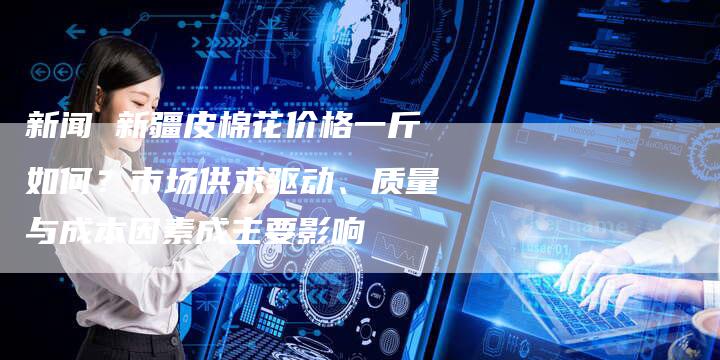 新闻 新疆皮棉花价格一斤如何？市场供求驱动、质量与成本因素成主要影响