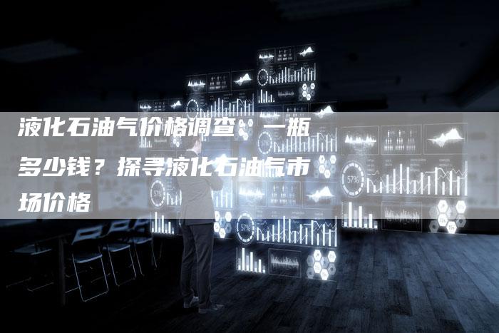 液化石油气价格调查：一瓶多少钱？探寻液化石油气市场价格
