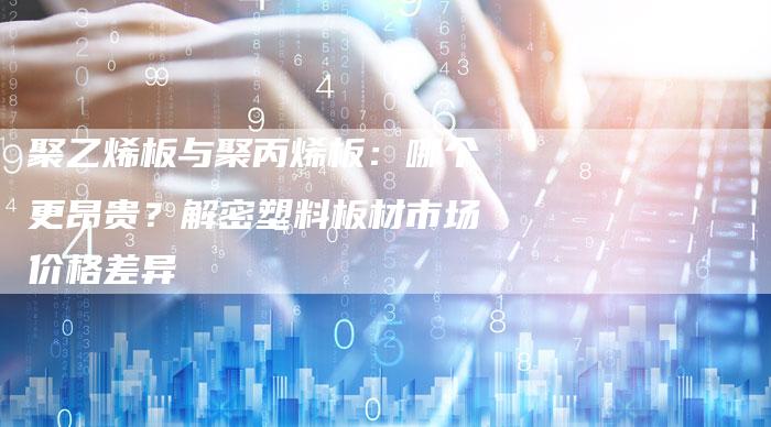 聚乙烯板与聚丙烯板：哪个更昂贵？解密塑料板材市场价格差异