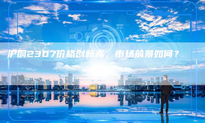 沪铜2307价格创新高，市场前景如何？
