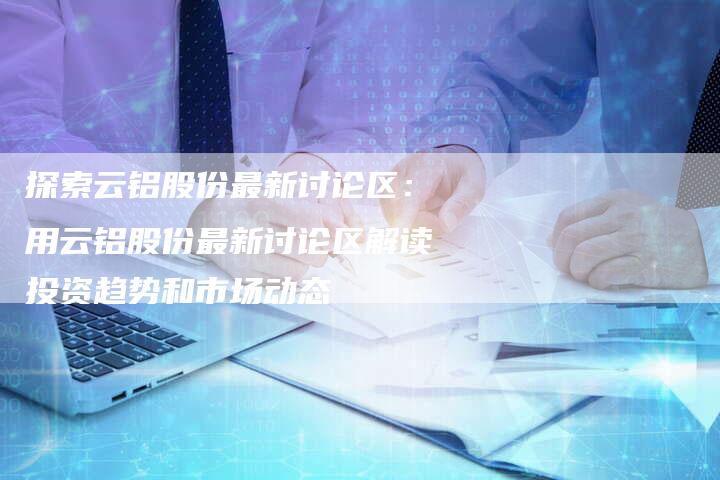 探索云铝股份最新讨论区：用云铝股份最新讨论区解读投资趋势和市场动态