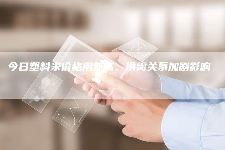 今日塑料米价格用新高，供需关系加剧影响