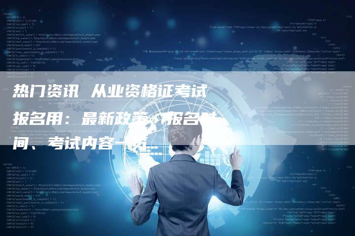 热门资讯 从业资格证考试报名用：最新政策、报名时间、考试内容一览