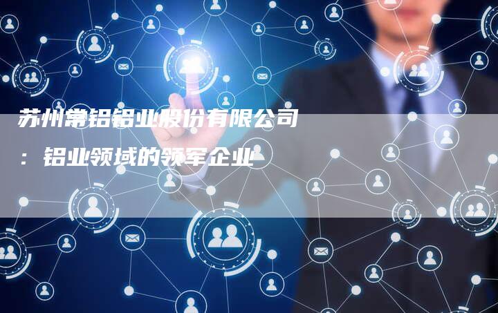 苏州常铝铝业股份有限公司：铝业领域的领军企业