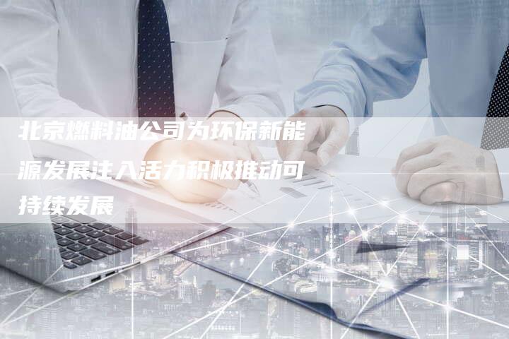 北京燃料油公司为环保新能源发展注入活力积极推动可持续发展