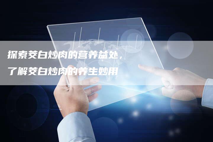 探索茭白炒肉的营养益处，了解茭白炒肉的养生妙用