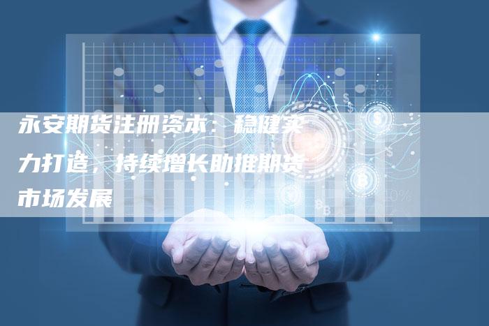 永安期货注册资本：稳健实力打造，持续增长助推期货市场发展