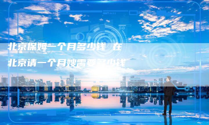 北京保姆一个月多少钱 在北京请一个月嫂需要多少钱