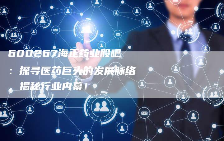 600267海正药业股吧：探寻医药巨头的发展脉络，揭秘行业内幕！