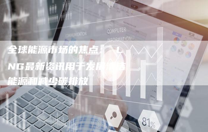 全球能源市场的焦点： LNG最新资讯用于发展清洁能源和减少碳排放