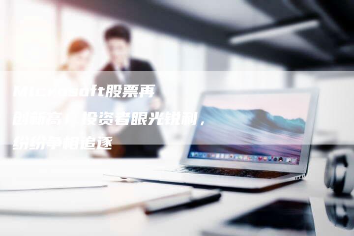 Microsoft股票再创新高！投资者眼光锐利，纷纷争相追逐
