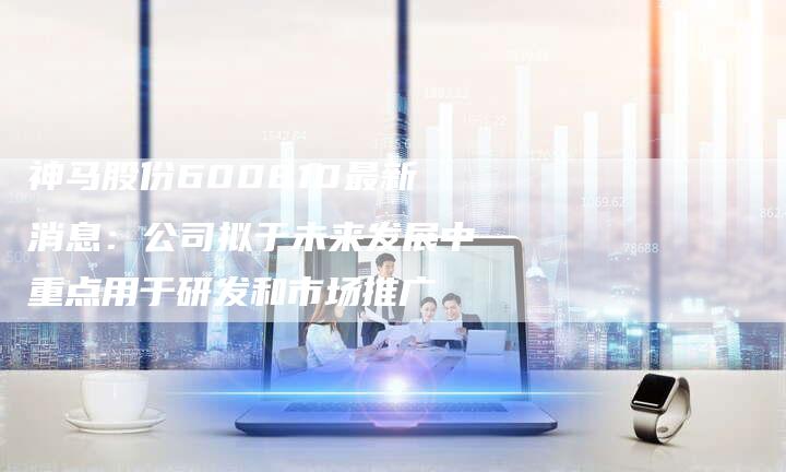 神马股份600810最新消息：公司拟于未来发展中重点用于研发和市场推广