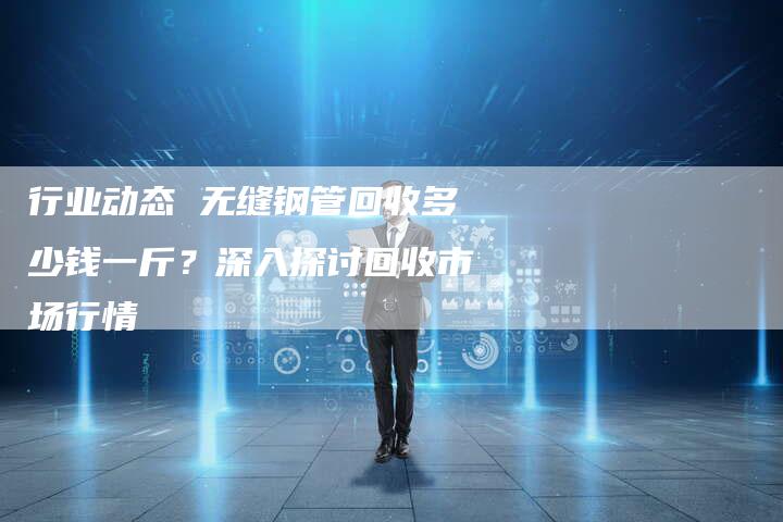 行业动态 无缝钢管回收多少钱一斤？深入探讨回收市场行情