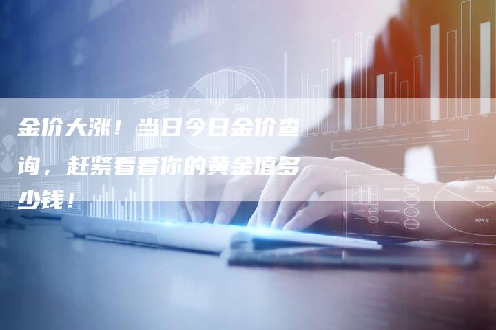 金价大涨！当日今日金价查询，赶紧看看你的黄金值多少钱！
