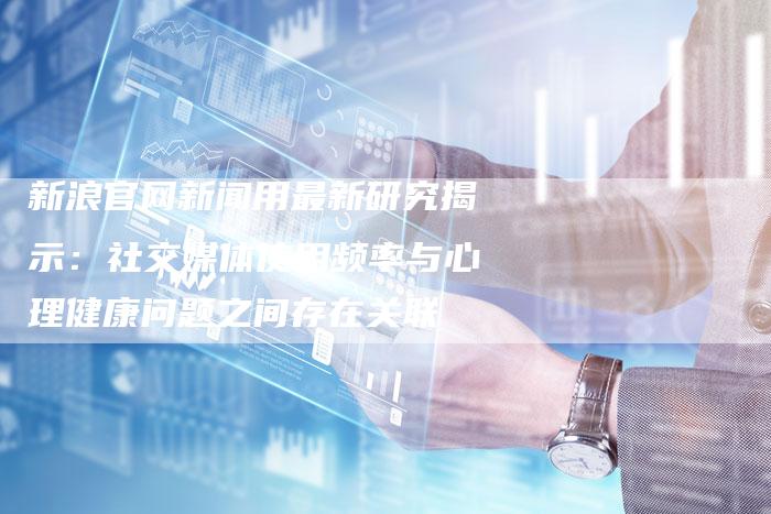 新浪官网新闻用最新研究揭示：社交媒体使用频率与心理健康问题之间存在关联