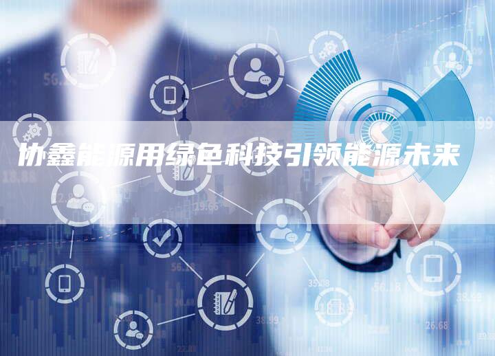 协鑫能源用绿色科技引领能源未来