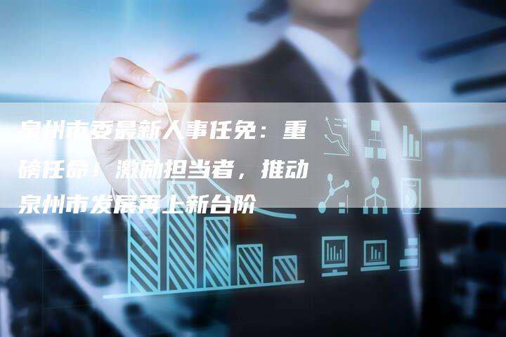泉州市委最新人事任免：重磅任命！激励担当者，推动泉州市发展再上新台阶