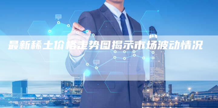最新稀土价格走势图揭示市场波动情况