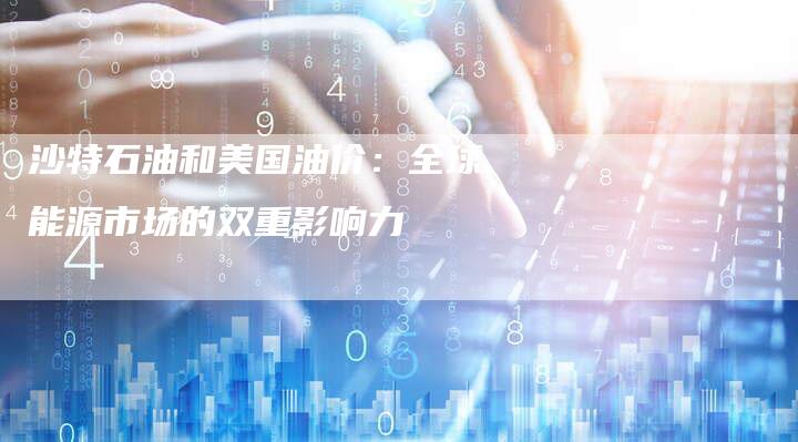 沙特石油和美国油价：全球能源市场的双重影响力