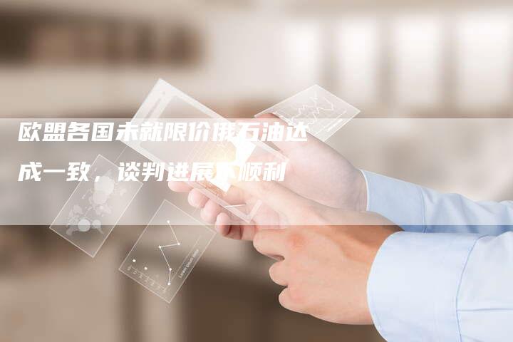 欧盟各国未就限价俄石油达成一致，谈判进展不顺利