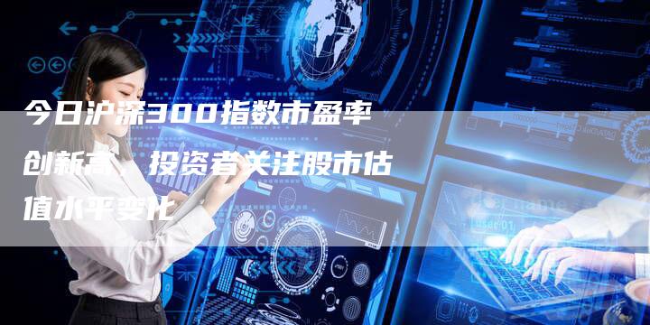 今日沪深300指数市盈率创新高，投资者关注股市估值水平变化