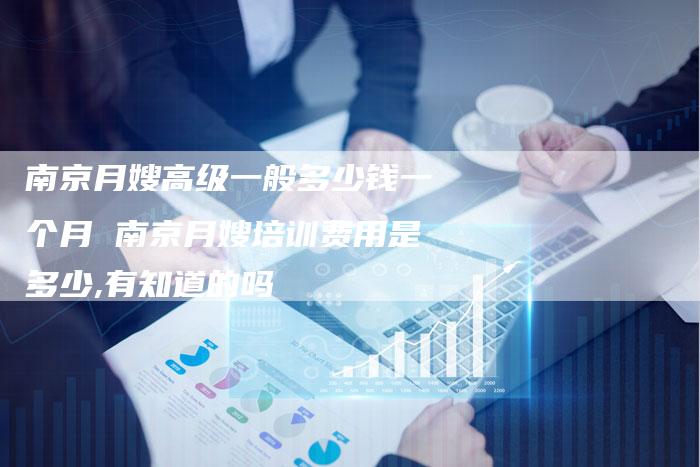 南京月嫂高级一般多少钱一个月 南京月嫂培训费用是多少,有知道的吗