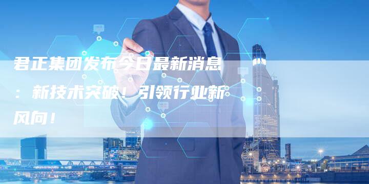 君正集团发布今日最新消息：新技术突破！引领行业新风向！