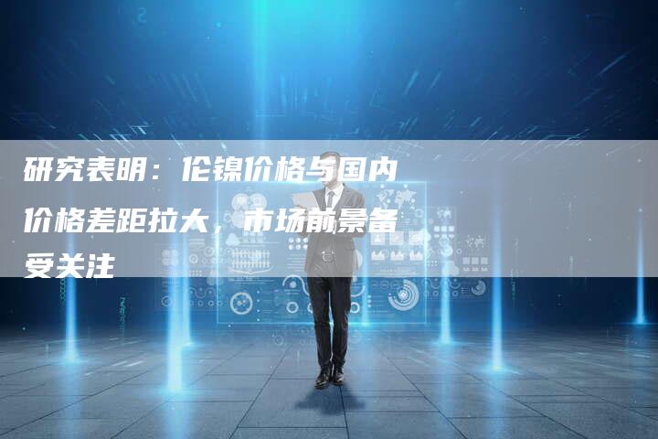 研究表明：伦镍价格与国内价格差距拉大，市场前景备受关注