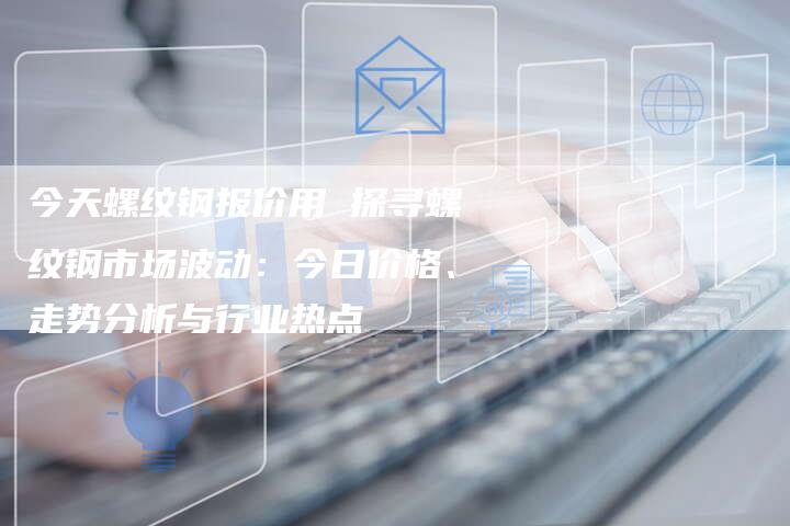 今天螺纹钢报价用 探寻螺纹钢市场波动：今日价格、走势分析与行业热点