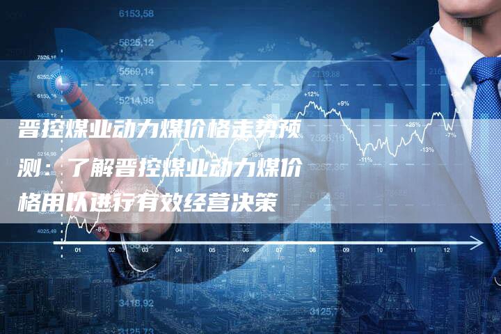 晋控煤业动力煤价格走势预测：了解晋控煤业动力煤价格用以进行有效经营决策