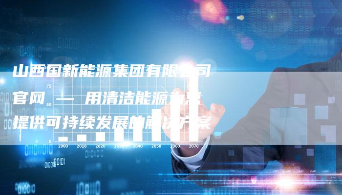 山西国新能源集团有限公司官网 — 用清洁能源为您提供可持续发展的解决方案
