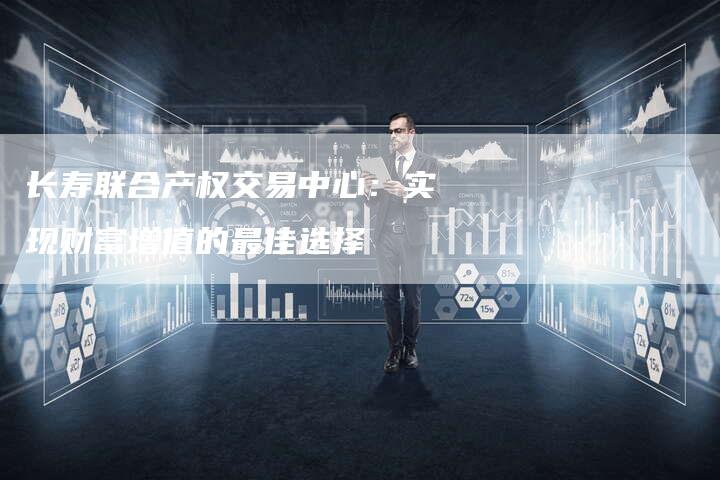 长寿联合产权交易中心：实现财富增值的最佳选择