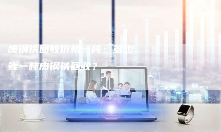 废钢铁回收价格一吨：多少钱一吨废钢铁回收？
