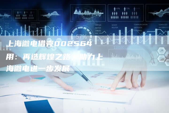上海微电借壳002564用：再造辉煌之路，助力上海微电进一步发展